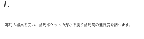 専用の器具を使い、歯周ポケットの深さを測り歯周病の進行度を調べます。